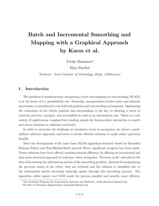 Batch and Incremental Smoothing and
Mapping with a Graphical Approach
by Kaess et al.
Vitaly Shalumov∗
Elya Pardes†
Technion - Israel Institute of Technology, Haifa, 32000,Israel
I. Introduction
The problem of simultaneously navigating a robot and mapping its surroundings (SLAM)
is at the heart of it a probabilistic one. Generally, measurements involve noise and inherent
uncertainty is introduced to our believed position and surrounding environment. Optimizing
the estimation of the robots position and surroundings is the key to allowing a robot to
correctly perceive, navigate, and accomplish its task in an autonomous way. There is a vast
variety of applications, ranging from tracking people for human-robot interaction to search
and rescue missions in unknown territories.
In order to overcome the challenge of cumulative errors in navigation, we choose a prob-
abilistic inference approach, and strive to devise eﬃcient solutions to make online operation
feasible.
Since the development of the more basic SLAM algorithms formerly based on Extended
Kalman Filters and Rao-Blackwellized particle ﬁlters, signiﬁcant progress has been made.
Newer solutions have been oﬀered, working towards eﬃciency by oﬀering an incremental and
thus more practical approach to real-time robot navigation. Previous work1
introduced the
idea of factorizing the information matrix of the smoothing problem. Instead of marginalizing
the previous states of the robot, they are retained and the solution is simpliﬁed due to
the information matrix becoming naturally sparse through this smoothing process. The
algorithm called square root SAM made the process possible and notably more eﬃcient,
∗
The Technion Program for Autonomous Systems and Robotics; vitaly.shalumov@gmail.com
†
Faculty of Aerospace Engineering; elyapardes@gmail.com
1 of 12
 