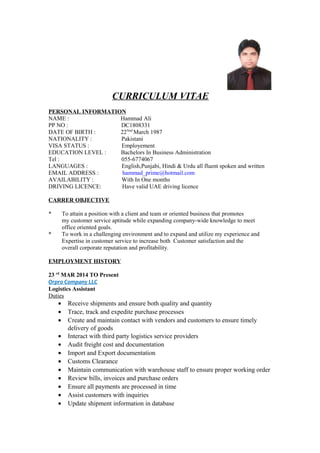 CURRICULUM VITAE
PERSONAL INFORMATION
NAME : Hammad Ali
PP NO : DC1808331
DATE OF BIRTH : 22Nnd
March 1987
NATIONALITY : Pakistani
VISA STATUS : Employement
EDUCATION LEVEL : Bachelors In Business Administration
Tel : 055-6774067
LANGUAGES : English,Punjabi, Hindi & Urdu all fluent spoken and written
EMAIL ADDRESS : hammad_prime@hotmail.com
AVAILABILITY : With In One months
DRIVING LICENCE: Have valid UAE driving licence
CARRER OBJECTIVE
* To attain a position with a client and team or oriented business that promotes
my customer service aptitude while expanding company-wide knowledge to meet
office oriented goals.
* To work in a challenging environment and to expand and utilize my experience and
Expertise in customer service to increase both Customer satisfaction and the
overall corporate reputation and profitability.
EMPLOYMENT HISTORY
23 rd
MAR 2014 TO Present
Orpro Company LLC
Logistics Assistant
Duties
• Receive shipments and ensure both quality and quantity
• Trace, track and expedite purchase processes
• Create and maintain contact with vendors and customers to ensure timely
delivery of goods
• Interact with third party logistics service providers
• Audit freight cost and documentation
• Import and Export documentation
• Customs Clearance
• Maintain communication with warehouse staff to ensure proper working order
• Review bills, invoices and purchase orders
• Ensure all payments are processed in time
• Assist customers with inquiries
• Update shipment information in database
 
