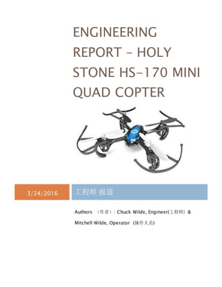 ENGINEERING
REPORT – HOLY
STONE HS-170 MINI
QUAD COPTER
3/24/2016 工程师 报道
Authors （作者）: Chuck Wilde, Engineer(工程师) &
Mitchell Wilde, Operator (操作人员)
 
