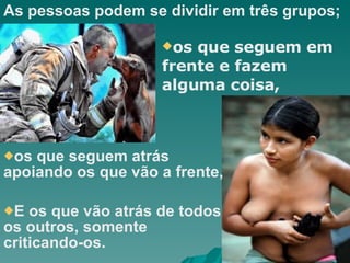 As pessoas podem se dividir em três grupos; os que seguem atrás apoiando os que vão a frente, E os que vão atrás de todos os outros, somente criticando-os. os que seguem em frente e fazem alguma coisa, 