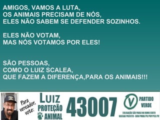 AMIGOS, VAMOS A LUTA,  OS ANIMAIS PRECISAM DE NÓS,  ELES NÃO SABEM SE DEFENDER SOZINHOS.  ELES NÃO VOTAM,  MAS NÓS VOTAMOS POR ELES! SÃO PESSOAS, COMO O LUIZ SCALEA, QUE FAZEM A DIFERENÇA,PARA OS ANIMAIS!!! 