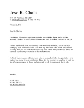 Jose R. Chala
3310 NW 9 Ct Miami, FL 33127
E: JRCH1958@gmail.com P: (786) 390-7872
February 2, 2015
Dear Mr./Mrs./Ms.
I am pleased to be writing to you today regarding my application for the nursing position
advertised. I believe my qualifications and experience make me an ideal candidate for this job.
I believe a relationship with your company would be mutually beneficial, as I am seeking a
challenging work environment where I can utilize my skills to the fullest extent. I look forward
to hearing from you, and would love to explain my skills further during an interview. Please find
a detailed account of my work history in the attached resume.
I believed my experiences and track record make me an excellent fit for this opportunity. I have
enclosed my resume for your consideration. Please feel free to contact me via phone or email at a
time of your convenience to discuss my background as well the requirements for the role.
Sincerely,
Jose R. Chala
P: (786) 390-7872
JRCH1958@gmail.com
 