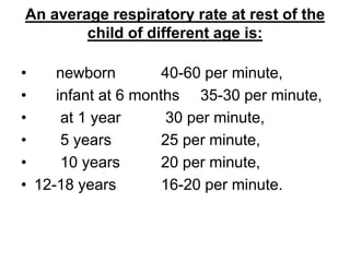 An average respiratory rate at rest of the
child of different age is:
• newborn 40-60 per minute,
• infant at 6 months 35-30 per minute,
• at 1 year 30 per minute,
• 5 years 25 per minute,
• 10 years 20 per minute,
• 12-18 years 16-20 per minute.
 
