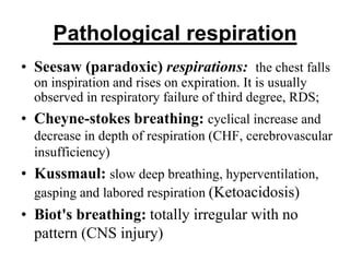 Pathological respiration
• Seesaw (paradoxic) respirations: the chest falls
on inspiration and rises on expiration. It is usually
observed in respiratory failure of third degree, RDS;
• Cheyne-stokes breathing: cyclical increase and
decrease in depth of respiration (CHF, cerebrovascular
insufficiency)
• Kussmaul: slow deep breathing, hyperventilation,
gasping and labored respiration (Ketoacidosis)
• Biot's breathing: totally irregular with no
pattern (CNS injury)
 