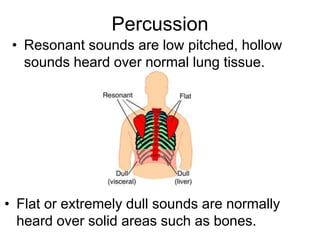 Percussion
• Resonant sounds are low pitched, hollow
sounds heard over normal lung tissue.
• Flat or extremely dull sounds are normally
heard over solid areas such as bones.
 