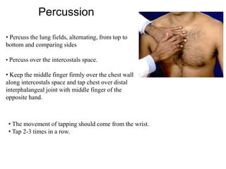 Percussion
• Percuss the lung fields, alternating, from top to
bottom and comparing sides
• Percuss over the intercostals space.
• Keep the middle finger firmly over the chest wall
along intercostals space and tap chest over distal
interphalangeal joint with middle finger of the
opposite hand.
• The movement of tapping should come from the wrist.
• Tap 2-3 times in a row.
 