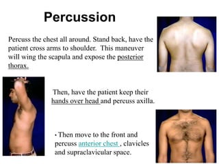 Percuss the chest all around. Stand back, have the
patient cross arms to shoulder. This maneuver
will wing the scapula and expose the posterior
thorax.
• Then move to the front and
percuss anterior chest , clavicles
and supraclavicular space.
Then, have the patient keep their
hands over head and percuss axilla.
Percussion
 