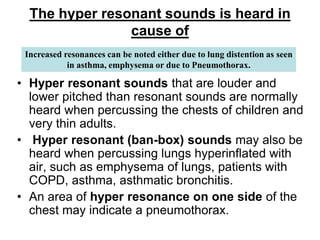 The hyper resonant sounds is heard in
cause of
• Hyper resonant sounds that are louder and
lower pitched than resonant sounds are normally
heard when percussing the chests of children and
very thin adults.
• Hyper resonant (ban-box) sounds may also be
heard when percussing lungs hyperinflated with
air, such as emphysema of lungs, patients with
COPD, asthma, asthmatic bronchitis.
• An area of hyper resonance on one side of the
chest may indicate a pneumothorax.
Increased resonances can be noted either due to lung distention as seen
in asthma, emphysema or due to Pneumothorax.
 