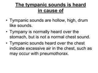 • Tympanic sounds are hollow, high, drum
like sounds.
• Tympany is normally heard over the
stomach, but is not a normal chest sound.
• Tympanic sounds heard over the chest
indicate excessive air in the chest, such as
may occur with pneumothorax.
The tympanic sounds is heard
in cause of
 