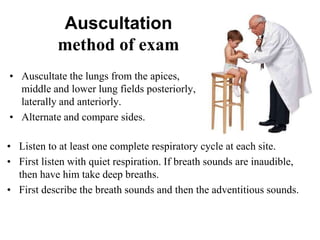 • Listen to at least one complete respiratory cycle at each site.
• First listen with quiet respiration. If breath sounds are inaudible,
then have him take deep breaths.
• First describe the breath sounds and then the adventitious sounds.
Auscultation
method of exam
• Auscultate the lungs from the apices,
middle and lower lung fields posteriorly,
laterally and anteriorly.
• Alternate and compare sides.
 