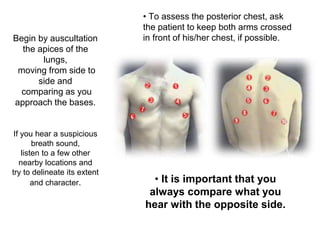 Begin by auscultation
the apices of the
lungs,
moving from side to
side and
comparing as you
approach the bases.
If you hear a suspicious
breath sound,
listen to a few other
nearby locations and
try to delineate its extent
and character.
• To assess the posterior chest, ask
the patient to keep both arms crossed
in front of his/her chest, if possible.
• It is important that you
always compare what you
hear with the opposite side.
 