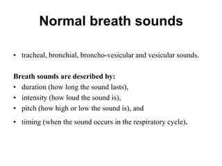 Normal breath sounds
• tracheal, bronchial, broncho-vesicular and vesicular sounds.
Breath sounds are described by:
• duration (how long the sound lasts),
• intensity (how loud the sound is),
• pitch (how high or low the sound is), and
• timing (when the sound occurs in the respiratory cycle).
 