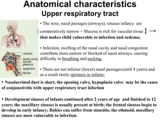 Anatomical characteristics
Upper respiratory tract
• The nose, nasal passages (airways), sinuses infancy are
comperatively narrow + Mucosa is rich for vascular tissue } →
that makes child vulnerable to infection and oedema;
• Infection, swelling of the nasal cavity and nasal congestion
contribute more narrow or blocked of nasal airways, causing
difficulty in breathing and sucking.
• There are not inferior (lower) nasal passages(until 4 years) and
as a result rarely epistaxis in infants;
• Nasolacrimal duct is short, the opening valve, hypoplasia valve may be the cause
of conjunctivitis with upper respiratory tract infection
• Development sinuses of infants continued after 2 years of age and finished to 12
years; the maxillary sinuses is usually present at birth; the frontal sinuses begin to
develop in early infancy; Babies can suffer from sinusitis; the ethmoid, maxillary
sinuses are most vulnerable to infection.
 