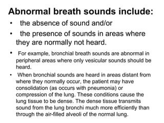 Abnormal breath sounds include:
• the absence of sound and/or
• the presence of sounds in areas where
they are normally not heard.
• For example, bronchial breath sounds are abnormal in
peripheral areas where only vesicular sounds should be
heard.
• When bronchial sounds are heard in areas distant from
where they normally occur, the patient may have
consolidation (as occurs with pneumonia) or
compression of the lung. These conditions cause the
lung tissue to be dense. The dense tissue transmits
sound from the lung bronchi much more efficiently than
through the air-filled alveoli of the normal lung.
 