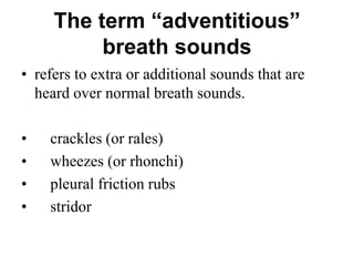 The term “adventitious”
breath sounds
• refers to extra or additional sounds that are
heard over normal breath sounds.
• crackles (or rales)
• wheezes (or rhonchi)
• pleural friction rubs
• stridor
 