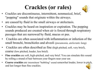 Crackles (or rales)
• Crackles are discontinuous, intermittent, nonmusical, brief,
"popping" sounds that originate within the airways.
• are caused by fluid in the small airways or atelectasis.
• Crackles may be heard on inspiration or expiration. The popping
sounds produced are created when air is forced through respiratory
passages that are narrowed by fluid, mucus or pus.
• Crackles are often associated with inflammation or infection of the
small bronchi, bronchioles and alveoli (pneumonia, atelectatic lung).
• Crackles are often described as fine (high pitched, soft, very brief),
coarse (low pitched, louder, less brief).
• Fine crackles are soft, high-pitched, and very brief. You can simulate this sound
by rolling a strand of hair between your fingers near your ear.
• Coarse crackles are intermittent "bubbling" sound somewhat louder, lower in pitch,
and last longer than fine crackles.
 