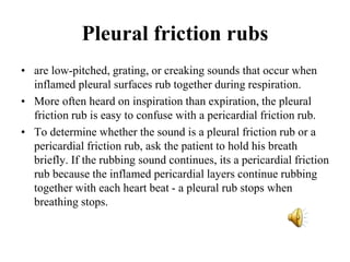 Pleural friction rubs
• are low-pitched, grating, or creaking sounds that occur when
inflamed pleural surfaces rub together during respiration.
• More often heard on inspiration than expiration, the pleural
friction rub is easy to confuse with a pericardial friction rub.
• To determine whether the sound is a pleural friction rub or a
pericardial friction rub, ask the patient to hold his breath
briefly. If the rubbing sound continues, its a pericardial friction
rub because the inflamed pericardial layers continue rubbing
together with each heart beat - a pleural rub stops when
breathing stops.
 