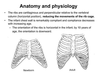 Anatomy and physiology
• The ribs are cartilaginous and perpendicular relative to the vertebral
column (horizontal position), reducing the movements of the rib cage.
• The infant chest wall is remarkably compliant and compliance decreases
with increasing age.
– The orientation of the ribs is horizontal in the infant; by 10 years of
age, the orientation is downward.
 