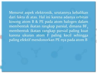 Menurut aspek elektronik, urutannya kebalikan
dari fakta di atas. Hal ini karena adanya orbitan
kosong atom B & PE pada atom halogen dalam
membentuk ikatan rangkap parsial, dimana BF3
membentuk ikatan rangkap parsial paling kuat
karena ukuran atom F paling kecil sehingga
paling efektif mendonorkan PE nya pada atom B
 