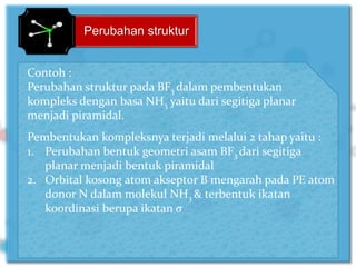 Perubahan struktur
Contoh :
Perubahan struktur pada BF3 dalam pembentukan
kompleks dengan basa NH3 yaitu dari segitiga planar
menjadi piramidal.
Pembentukan kompleksnya terjadi melalui 2 tahap yaitu :
1. Perubahan bentuk geometri asam BF3 dari segitiga
planar menjadi bentuk piramidal
2. Orbital kosong atom akseptor B mengarah pada PE atom
donor N dalam molekul NH3 & terbentuk ikatan
koordinasi berupa ikatan σ
 