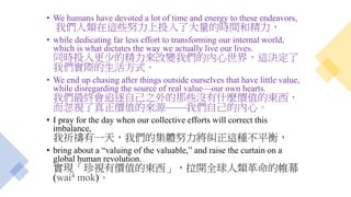 • We humans have devoted a lot of time and energy to these endeavors,
我們人類在這些努力上投入了大量的時間和精力，
• while dedicating far less effort to transforming our internal world,
which is what dictates the way we actually live our lives.
同時投入更少的精力來改變我們的內心世界，這決定了
我們實際的生活方式。
• We end up chasing after things outside ourselves that have little value,
while disregarding the source of real value—our own hearts.
我們最終會追逐自己之外的那些沒有什麼價值的東西，
而忽視了真正價值的來源——我們自己的內心。
• I pray for the day when our collective efforts will correct this
imbalance,
我祈禱有一天，我們的集體努力將糾正這種不平衡，
• bring about a “valuing of the valuable,” and raise the curtain on a
global human revolution.
實現「珍視有價值的東西」，拉開全球人類革命的帷幕
(wai4 mok)。
 