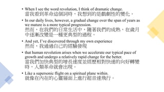 • When I see the word revolution, I think of dramatic change.
當我看到革命這個詞時，我想到的是戲劇性的變化。
• In our daily lives, however, a gradual change over the span of years as
we mature is a more typical progression.
然而，在我們的日常生活中，隨著我們的成熟，在歲月
中逐漸改變是一種更典型的過程。
• And yet, I’ve discovered through my own experience
然而，我通過自己的經驗發現
• that human revolution arises when we accelerate our typical pace of
growth and undergo a relatively rapid change for the better.
當我們加快典型的增長速度並經歷相對快速的向好轉變
時，人類革命就會出現。
• Like a supersonic flight on a spiritual plane within.
就像在內在的心靈層面上進行超音速飛行。
 