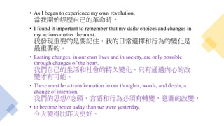 • As I began to experience my own revolution,
當我開始經歷自己的革命時，
• I found it important to remember that my daily choices and changes in
my actions matter the most.
我發現重要的是要記住，我的日常選擇和行為的變化是
最重要的。
• Lasting changes, in our own lives and in society, are only possible
through changes of the heart.
我們自己的生活和社會的持久變化，只有通過內心的改
變才有可能。
• There must be a transformation in our thoughts, words, and deeds, a
change of intention,
我們的思想//念頭、言語和行為必須有轉變，意圖的改變，
• to become better today than we were yesterday.
今天變得比昨天更好。
 