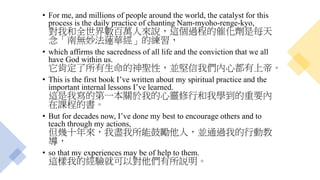• For me, and millions of people around the world, the catalyst for this
process is the daily practice of chanting Nam-myoho-renge-kyo,
對我和全世界數百萬人來說，這個過程的催化劑是每天
念「南無妙法蓮華經」的練習，
• which affirms the sacredness of all life and the conviction that we all
have God within us.
它肯定了所有生命的神聖性，並堅信我們內心都有上帝。
• This is the first book I’ve written about my spiritual practice and the
important internal lessons I’ve learned.
這是我寫的第一本關於我的心靈修行和我學到的重要內
在課程的書。
• But for decades now, I’ve done my best to encourage others and to
teach through my actions,
但幾十年來，我盡我所能鼓勵他人，並通過我的行動教
導，
• so that my experiences may be of help to them.
這樣我的經驗就可以對他們有所説明。
 