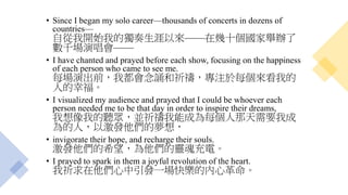 • Since I began my solo career—thousands of concerts in dozens of
countries—
自從我開始我的獨奏生涯以來——在幾十個國家舉辦了
數千場演唱會——
• I have chanted and prayed before each show, focusing on the happiness
of each person who came to see me.
每場演出前，我都會念誦和祈禱，專注於每個來看我的
人的幸福。
• I visualized my audience and prayed that I could be whoever each
person needed me to be that day in order to inspire their dreams,
我想像我的聽眾，並祈禱我能成為每個人那天需要我成
為的人，以激發他們的夢想，
• invigorate their hope, and recharge their souls.
激發他們的希望，為他們的靈魂充電。
• I prayed to spark in them a joyful revolution of the heart.
我祈求在他們心中引發一場快樂的內心革命。
 