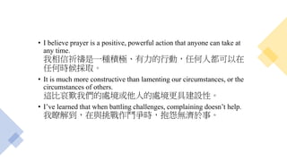• I believe prayer is a positive, powerful action that anyone can take at
any time.
我相信祈禱是一種積極、有力的行動，任何人都可以在
任何時候採取。
• It is much more constructive than lamenting our circumstances, or the
circumstances of others.
這比哀歎我們的處境或他人的處境更具建設性。
• I’ve learned that when battling challenges, complaining doesn’t help.
我瞭解到，在與挑戰作鬥爭時，抱怨無濟於事。
 