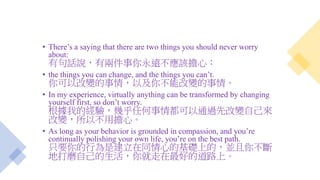 • There’s a saying that there are two things you should never worry
about:
有句話說，有兩件事你永遠不應該擔心：
• the things you can change, and the things you can’t.
你可以改變的事情，以及你不能改變的事情。
• In my experience, virtually anything can be transformed by changing
yourself first, so don’t worry.
根據我的經驗，幾乎任何事情都可以通過先改變自己來
改變，所以不用擔心。
• As long as your behavior is grounded in compassion, and you’re
continually polishing your own life, you’re on the best path.
只要你的行為是建立在同情心的基礎上的，並且你不斷
地打磨自己的生活，你就走在最好的道路上。
 