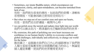• Sometimes, our innate Buddha nature, which encompasses our
compassion, clarity, and open-mindedness, can become tarnished from
lack of use.
有時，我們與生俱來的佛性，包括我們的悲憫、清晰和
思想開放，可能會因缺乏使用而受到玷污。
• But when we step out of our comfort zone and open our hearts,
但是，當我們走出舒適區，敞開內心時，
• we can polish away the tarnish and radiate clear light into our world.
我們可以擦去玷污，將清澈的光芒輻射到我們的世界。
• By extension, this path of polishing our own heart increases our
confidence in our human family’s ability to overcome conflicts and
global challenges, individually and collectively, to change our world
for the better.
推而廣之，這條拋光我們自己內心的道路增加了我們對
人類大家庭克服衝突和全球挑戰的能力的信心，無論是
個人還是集體，使我們的世界變得更美好。
 
