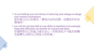 • As you build up your own history of achieving inner changes to change
your external circumstances,
當你建立自己的歷史，實現內在的改變，改變你的外在
環境時，
• you will also develop faith in your ability to transform even seemingly
impossible difficulties into benefits for yourself and others.
你還將對自己的能力產生信心，即使看似不可能的困難
也能轉化為對自己和他人的好處。
 