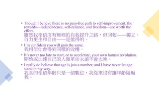 • Though I believe there is no pain-free path to self-improvement, the
rewards—independence, self-reliance, and freedom—are worth the
effort.
雖然我相信沒有無痛的自我提升之路，但回報——獨立、
自力更生和自由——是值得的。
• I’m confident you will gain the same.
我相信你會得到同樣的收穫。
• It’s never too late to start, or to accelerate, your own human revolution.
開始或加速自己的人類革命永遠不會太晚。
• I really do believe that age is just a number, and I have never let age
stand in my way.
我真的相信年齡只是一個數位，我從來沒有讓年齡阻礙
我。
 