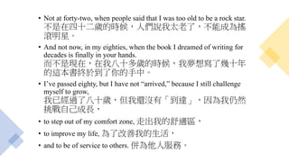 • Not at forty-two, when people said that I was too old to be a rock star.
不是在四十二歲的時候，人們說我太老了，不能成為搖
滾明星。
• And not now, in my eighties, when the book I dreamed of writing for
decades is finally in your hands.
而不是現在，在我八十多歲的時候，我夢想寫了幾十年
的這本書終於到了你的手中。
• I’ve passed eighty, but I have not “arrived,” because I still challenge
myself to grow,
我已經過了八十歲，但我還沒有「到達」，因為我仍然
挑戰自己成長，
• to step out of my comfort zone, 走出我的舒適區，
• to improve my life, 為了改善我的生活，
• and to be of service to others. 併為他人服務。
 