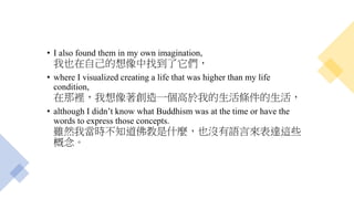 • I also found them in my own imagination,
我也在自己的想像中找到了它們，
• where I visualized creating a life that was higher than my life
condition,
在那裡，我想像著創造一個高於我的生活條件的生活，
• although I didn’t know what Buddhism was at the time or have the
words to express those concepts.
雖然我當時不知道佛教是什麼，也沒有語言來表達這些
概念。
 