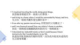 • I visualized traveling the world, doing great things,
我想像著環遊世界，做偉大的事情，
• and living in a home where I would be surrounded by beauty and love.
生活在一個被美麗和愛包圍的家中。
• Even after my parents moved away, 即使我的父母搬走了，
• and I was bounced around from one relative’s home to another,
我從一個親戚家蹦蹦跳跳地跑到另一個親戚家，
• I decorated my makeshift rooms as best I could because I knew
instinctively that I needed dignity in my life.
我盡我所能裝飾我的臨時房間，因為我本能地知道我的
生活需要尊嚴。
 