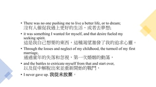 • There was no one pushing me to live a better life, or to dream;
沒有人催促我過上更好的生活，或者去夢想;
• it was something I wanted for myself, and that desire fueled my
seeking spirit.
這是我自己想要的東西，這種渴望激發了我的追求心靈。
• Through the losses and neglect of my childhood, the turmoil of my first
marriage,
通過童年的失落和忽視，第一次婚姻的動蕩，
• and the battles to extricate myself from that and start over,
以及從中解脫出來並重新開始的戰鬥，
• I never gave up. 我從未放棄。
 