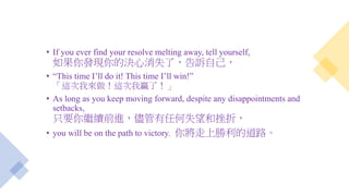 • If you ever find your resolve melting away, tell yourself,
如果你發現你的決心消失了，告訴自己，
• “This time I’ll do it! This time I’ll win!”
「這次我來做！這次我贏了！」
• As long as you keep moving forward, despite any disappointments and
setbacks,
只要你繼續前進，儘管有任何失望和挫折，
• you will be on the path to victory. 你將走上勝利的道路。
 