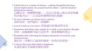 • It boils down to a matter of choices—making thoughtful decisions
toward improvement, for yourself and for others—and the intention
behind those choices.
它歸結為一個選擇問題——為自己和他人做出深思熟慮
的改進決定——以及這些選擇背後的意圖。
• At every moment, we always have a choice,
每時每刻，我們總有一個選擇，
• even if it feels as if we don’t. 即使感受好像我們沒有。
• Sometimes that choice may simply be to think a more positive thought.
有時，這種選擇可能只是思考一個更積極的想法。
• Remember that cultivating the deepest dimension of yourself, your
inward journey,
請記住，培養自己最深的維度，你的內在旅程，
• is always the most direct path to happiness.
永遠是通往幸福最直接的途徑。
 
