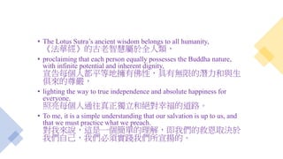 • The Lotus Sutra’s ancient wisdom belongs to all humanity,
《法華經》的古老智慧屬於全人類，
• proclaiming that each person equally possesses the Buddha nature,
with infinite potential and inherent dignity,
宣告每個人都平等地擁有佛性，具有無限的潛力和與生
俱來的尊嚴，
• lighting the way to true independence and absolute happiness for
everyone.
照亮每個人通往真正獨立和絕對幸福的道路。
• To me, it is a simple understanding that our salvation is up to us, and
that we must practice what we preach.
對我來說，這是一個簡單的理解，即我們的救恩取決於
我們自己，我們必須實踐我們所宣揚的。
 