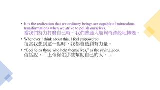 • It is the realization that we ordinary beings are capable of miraculous
transformations when we strive to polish ourselves.
當我們努力打磨自己時，我們普通人能夠奇跡般地轉變。
• Whenever I think about this, I feel empowered.
每當我想到這一點時，我都會感到有力量。
• “God helps those who help themselves,” as the saying goes.
俗話說，「上帝保佑那些幫助自己的人。」
 