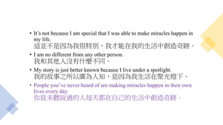 • It’s not because I am special that I was able to make miracles happen in
my life.
這並不是因為我很特別，我才能在我的生活中創造奇跡。
• I am no different from any other person.
我和其他人沒有什麼不同。
• My story is just better known because I live under a spotlight.
我的故事之所以廣為人知，是因為我生活在聚光燈下。
• People you’ve never heard of are making miracles happen in their own
lives every day.
你從未聽說過的人每天都在自己的生活中創造奇跡。
 