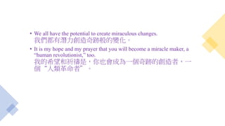 • We all have the potential to create miraculous changes.
我們都有潛力創造奇跡般的變化。
• It is my hope and my prayer that you will become a miracle maker, a
“human revolutionist,” too.
我的希望和祈禱是，你也會成為一個奇跡的創造者，一
個“人類革命者”。
 