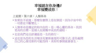 幸福就在你身邊//
幸福變成你：
上星期：第六章：人類革命
• 如果你不前進，那麼你實際上是在倒退，因為宇宙中的
一切都在不斷變化。
• 人類革命是穩定的和內在的，是一場心靈的革命、找到
更高的目標、是個人在挑戰中成長的過程。
• 也是我們走出舒適區是一生的修行，
• 這也是為您的生活增添充實新維度的可靠方式; 當你敞開
自己的心接受新的可能性時，美好的事情就會發生。
 