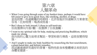 第六章
人類革命
• When I was going through some of my hardest times, perhaps it would have
felt easier to give in to quick fixes, like smoking, alcohol, or drugs.
當我經歷一些最艱難的時期時，也許屈服於快速解決方案會更
容易，比如吸煙、喝酒或吸毒。
• But I chose to look inward, I chose to self-motivate.
但我選擇向內看//觀，我選擇了自我激勵。
• I went to my spiritual side for help, studying and practicing Buddhism, which
made me strong.
我向我的心靈方面尋求幫助，學習和修行佛教，這使我變得堅
強。
• And I sought to make my body healthier by researching the best nourishment,
a plant-based diet, and holistic remedies.
我試圖通過研究最好的營養、植物性飲食和整體療法來使我的
身體更健康。
 