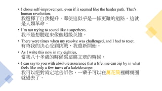 • I chose self-improvement, even if it seemed like the harder path. That’s
human revolution.
我選擇了自我提升，即使這似乎是一條更難的道路。這就
是人類革命。
• I’m not trying to sound like a superhero.
我不是想聽起來像個超級英雄。
• There were times when my resolve was challenged, and I had to reset.
有時我的決心受到挑戰，我重新開始。
• As I write this now in my eighties,
當我八十多歲的時候寫這篇文章的時候，
• I can say to you with absolute assurance that a lifetime can zip by in what
feels like only a few turns of a kaleidoscope.
我可以絕對肯定地告訴你，一輩子可以在萬花筒裡轉幾圈
就過去了。
 