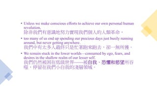 • Unless we make conscious efforts to achieve our own personal human
revolution,
除非我們有意識地努力實現我們個人的人類革命，
• too many of us end up spending our precious days just busily running
around, but never getting anywhere.
我們中有太多人最終只是忙著跑來跑去，卻一無所獲。
• We remain stuck in the lower worlds—consumed by ego, fears, and
desires in the shallow realm of our lesser self.
我們仍然被困在低級世界——被自我、恐懼和慾望所吞
噬，停留在我們小自我的淺層領域。
 
