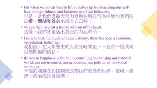 • But when we do our best to lift ourselves up by increasing our self-
love, thoughtfulness, and kindness in all our behaviors,
但是，當我們盡最大努力通過在所有行為中增加我們的
自愛、體貼和善良來提升自己時，
• we can then live out a true revolution of the heart.
這樣，我們才能活出真正的內心革命。
• I believe that, for much of human history, there has been a common,
yet deluded, belief that
我相信，在人類歷史的大部分時間里，一直有一種共同
但被欺騙的信念，
• the key to happiness is found in controlling or changing our external
world, our environment, our economies, our politics, or our social
structures.
幸福的關鍵在於控制或改變我們的外部世界、環境、經
濟、政治或社會結構。
 