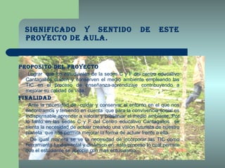 Significado y sentido de este Proyecto de Aula. PROPOSITO DEL PROYECTO Lograr  que los estudiantes de la sedes C y F del centro educativo Cantagallos cuiden y conserven el medio ambiente empleando las TIC en el proceso de enseñanza-aprendizaje contribuyendo a mejorar su calidad de vida. FINALIDAD Ante la necesidad de  cuidar y conservar el entorno en el que nos encontramos y teniendo en cuenta  que para la convivencia social es indispensable aprender a valorar y preservar el medio ambiente. Por lo tanto en las sedes C y F del Centro educativo Cantagallos  se sienta la necesidad de actuar creando una visión futurista de nuestro planeta  que nos permita mejorar la forma de actuar frente a ella. De igual manera se ve la necesidad de incorporar las TIC como herramienta fundamental y dinámico en  este proceso lo cual permite que el estudiante se apropie con mas entusiasmo. 